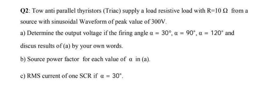 Q2: Tow anti parallel thyristors (Triac) supply a load resistive load with R=10 Q from a
source with sinusoidal Waveform of peak value of 300V.
a) Determine the output voltage if the firing angle a = 30°, a = 90°, a = 120° and
discus results of (a) by your own words.
b) Source power factor for each value of a in (a).
c) RMS current of one SCR if a = 30°.
%3D
