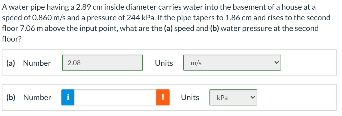 A water pipe having a 2.89 cm inside diameter carries water into the basement of a house at a
speed of 0.860 m/s and a pressure of 244 kPa. If the pipe tapers to 1.86 cm and rises to the second
floor 7.06 m above the input point, what are the (a) speed and (b) water pressure at the second
floor?
(a) Number
2.08
Units
m/s
(b) Number
i
Units
kPa
