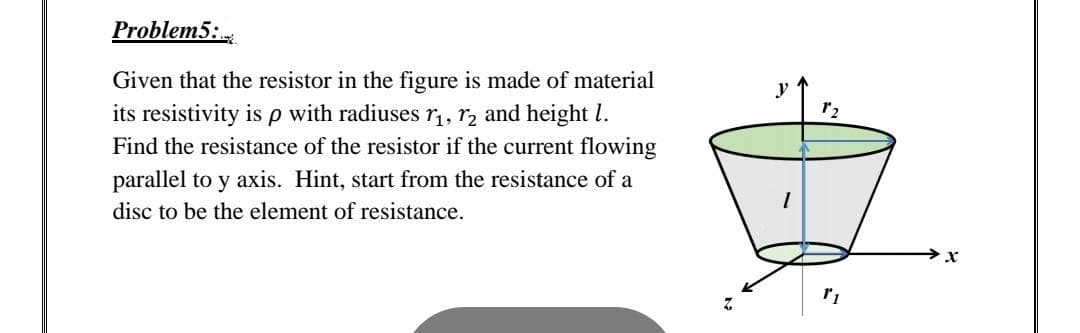 Problem5:
Given that the resistor in the figure is made of material
its resistivity isp with radiuses r,, r2 and height l.
Find the resistance of the resistor if the current flowing
parallel to y axis. Hint, start from the resistance of a
disc to be the element of resistance.
