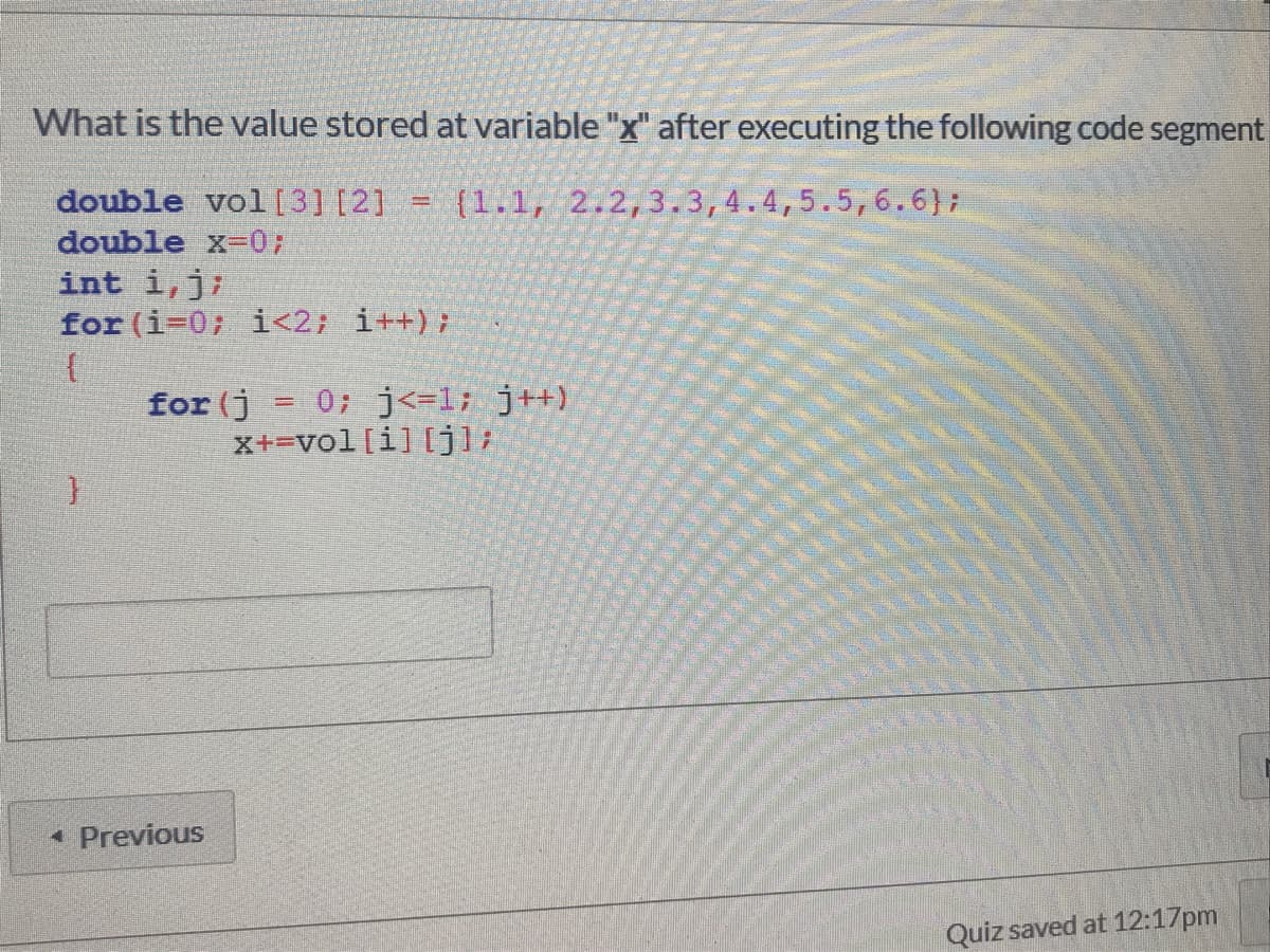What is the value stored at variable "x" after executing the following code segment
double vol[3] [2] =
(1.1, 2.2,3.3,4.4,5.5,6.6):
double x-0;
int i,j;
for (i-0; i<2; i++);
for (j = 0; j<=1; j+)
x+=vol[i] [jl;
• Previous
Quiz saved at 12:17pm
