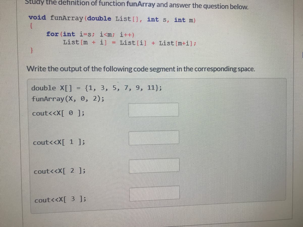 Study the definition of function funArray and answer the question below.
void funArray (double List[], int s, int m)
for (int i-s; i<m; i++)
List [m + i]
List [i] + List [m+i];
Write the output of the following code segment in the corresponding space.
double X[]
{1, 3, 5, 7, 9, 11};
%3D
funArray (X, 0, 2);
cout<<X[ 0 ];
cout<<X[ 1 ]];
cout<<X[ 2 ];
cout<<X[ 3 ]];
