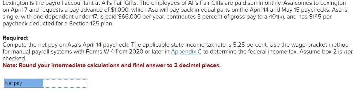 Lexington is the payroll accountant at All's Fair Gifts. The employees of All's Fair Gifts are paid semimonthly. Asa comes to Lexington
on April 7 and requests a pay advance of $1,000, which Asa will pay back in equal parts on the April 14 and May 15 paychecks. Asa is
single, with one dependent under 17, is paid $66,000 per year, contributes 3 percent of gross pay to a 401(k), and has $145 per
paycheck deducted for a Section 125 plan.
Required:
Compute the net pay on Asa's April 14 paycheck. The applicable state income tax rate is 5.25 percent. Use the wage-bracket method
for manual payroll systems with Forms W-4 from 2020 or later in Appendix C to determine the federal income tax. Assume box 2 is not
checked.
Note: Round your intermediate calculations and final answer to 2 decimal places.
Net pay