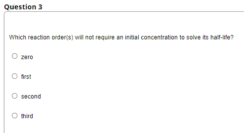 Question 3
Which reaction order(s) will not require an initial concentration to solve its half-life?
zero
first
second
O third