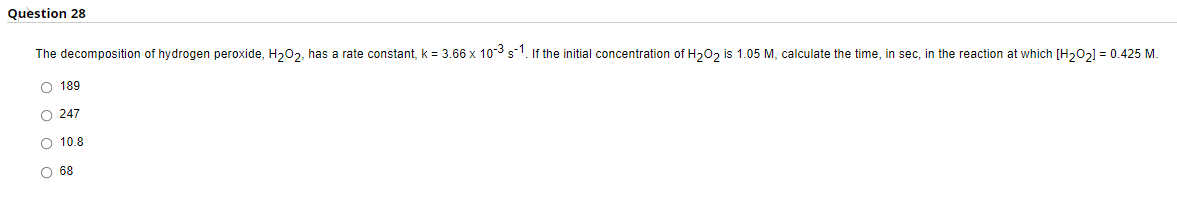 Question 28
The decomposition of hydrogen peroxide, H₂02, has a rate constant, k = 3.66 x 10-³ s-1. If the initial concentration of H₂O₂ is 1.05 M, calculate the time, in sec, in the reaction at which [H₂0₂] = 0.425 M.
189
O 247
O 10.8
O 68
