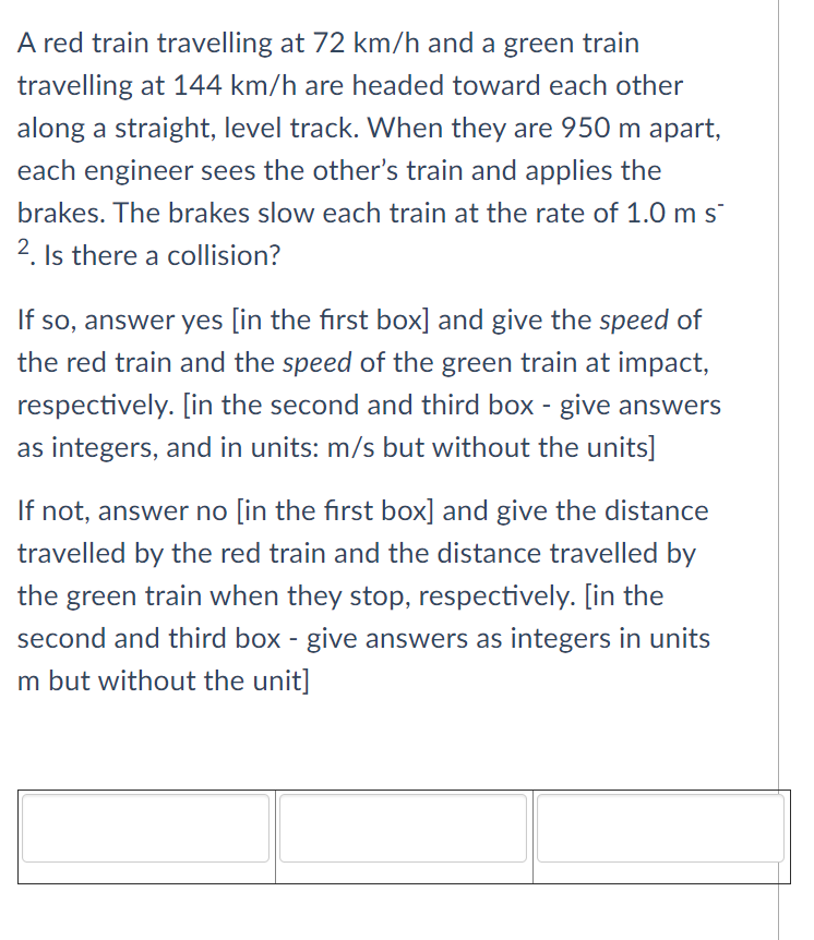 A red train travelling at 72 km/h and a green train
travelling at 144 km/h are headed toward each other
along a straight, level track. When they are 950 m apart,
each engineer sees the other's train and applies the
brakes. The brakes slow each train at the rate of 1.0 m s
2. Is there a collision?
If so, answer yes [in the first box] and give the speed of
the red train and the speed of the green train at impact,
respectively. [in the second and third box - give answers
as integers, and in units: m/s but without the units]
If not, answer no [in the first box] and give the distance
travelled by the red train and the distance travelled by
the green train when they stop, respectively. [in the
second and third box - give answers as integers in units
m but without the unit]
