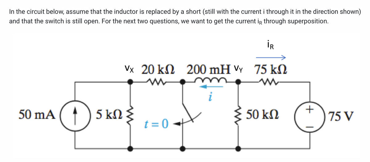 In the circuit below, assume that the inductor is replaced by a short (still with the current i through it in the direction shown)
and that the switch is still open. For the next two questions, we want to get the current ir through superposition.
İR
Vx 20 kN 200 mH VY 75 kN
?
50 mA ( ↑
1) 5 kn
t = 0
+
75 V
50 kΩ
