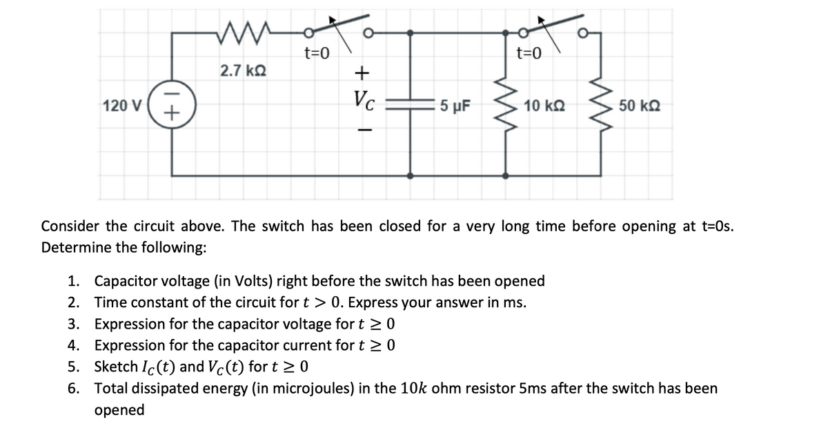 wmo
t=0
t=0
2.7 kQ
120 V
+
5 μΕ
10 kQ
50 kQ
Consider the circuit above. The switch has been closed for a very long time before opening at t=0s.
Determine the following:
1. Capacitor voltage (in Volts) right before the switch has been opened
2. Time constant of the circuit for t > 0. Express your answer in ms.
3. Expression for the capacitor voltage for t 20
4. Expression for the capacitor current for t >0
5. Sketch Ic(t) and Vc(t) for t > 0
6. Total dissipated energy (in microjoules) in the 10k ohm resistor 5ms after the switch has been
opened
