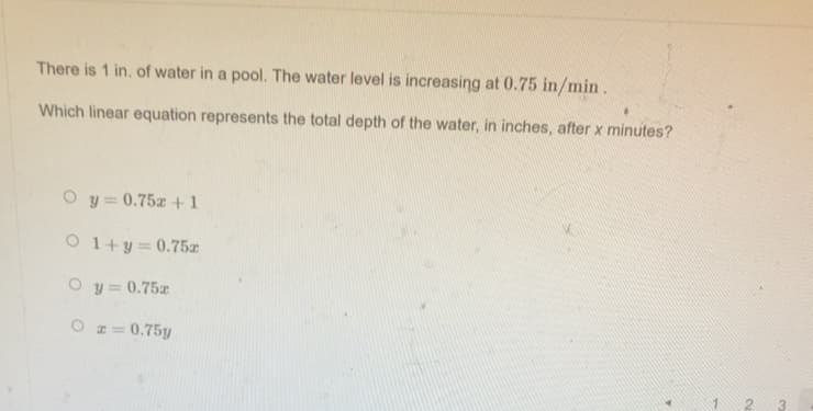 There is 1 in. of water in a pool. The water level is increasing at 0.75 in/min.
Which linear equation represents the total depth of the water, in inches, after x minutes?
O y= 0.75z +1
O 1+y=0.75z
O y= 0.75z
O z= 0.75y
