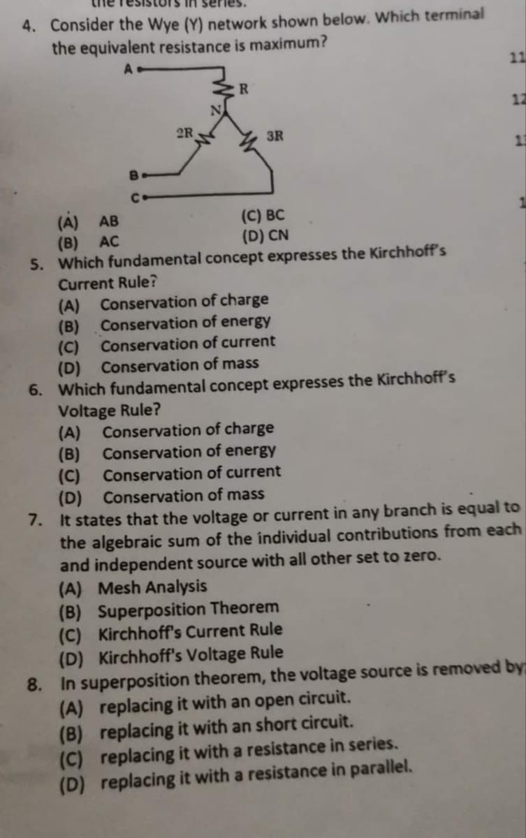 in ser
4. Consider the Wye (Y) network shown below. Which terminal
the equivalent resistance is maximum?
A
B
C
2R
R
3R
(C) BC
(D) CN
(A) AB
(B) AC
5. Which fundamental concept expresses the Kirchhoff's
Current Rule?
(A) Conservation of charge
(B)
Conservation of energy
(C)
Conservation of current
(D) Conservation of mass
6. Which fundamental concept expresses the Kirchhoff's
Voltage Rule?
Conservation of charge
Conservation of energy
Conservation of current
11
12
(A)
(B)
(C)
(D)
Conservation of mass
7. It states that the voltage or current in any branch is equal to
the algebraic sum of the individual contributions from each
and independent source with all other set to zero.
(A) Mesh Analysis
(B) Superposition Theorem
(C) Kirchhoff's Current Rule
(D) Kirchhoff's Voltage Rule
8. In superposition theorem, the voltage source is removed by
(A) replacing it with an open circuit.
(B) replacing it with an short circuit.
(C) replacing it with a resistance in series.
(D) replacing it with a resistance in parallel.