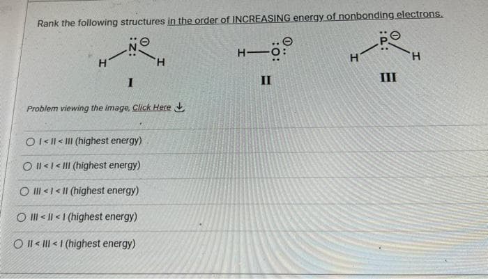 Rank the following structures in the order of INCREASING energy of nonbonding electrons.
NO
H
I
H
Problem viewing the image. Click Here
OI<ll<III (highest energy)
O II<< III (highest energy)
O III III (highest energy)
O III III (highest energy)
OIIIIII (highest energy)
H-
II
H
III
H