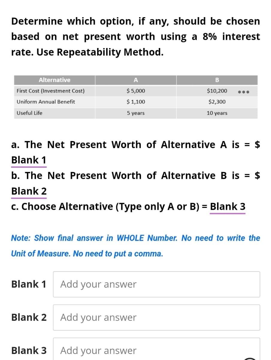 Determine which option, if any, should be chosen
based on net present worth using a 8% interest
rate. Use Repeatability
Method.
Alternative
First Cost (Investment Cost)
Uniform Annual Benefit
Useful Life
a. The Net Present Worth of Alternative A is = $
Blank 1
b. The Net Present Worth of Alternative B is $
Blank 2
c. Choose Alternative (Type only A or B) = Blank 3
Blank 1
A
$ 5,000
$ 1,100
5 years
Note: Show final answer in WHOLE Number. No need to write the
Unit of Measure. No need to put a comma.
Blank 2
Blank 3
Add your answer
B
$10,200
$2,300
10 years
Add your answer
Add your answer