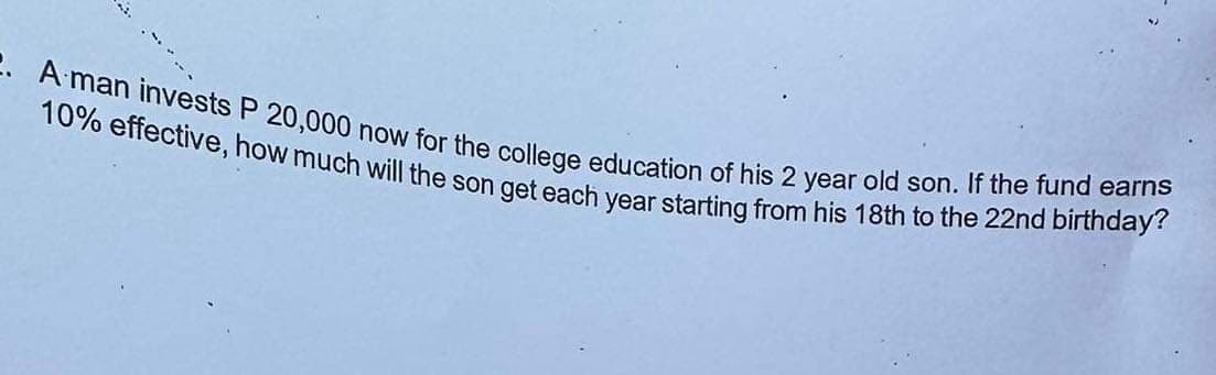 2. A man invests P 20,000 now for the college education of his 2 year old son. If the fund earns
10% effective, how much will the son get each year starting from his 18th to the 22nd birthday?