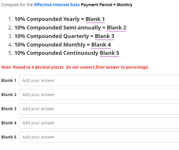 Compute for the Effective Interest Rate Payment Period = Monthly
1. 10% Compounded Yearly = Blank 1
2. 10% Compounded
3. 10% Compounded
4. 10% Compounded
5. 10% Compounded Continuously Blank 5
Note: Round to 4 decimal places. Do not convert final answer to percentage.
Blank 1 Add your answer
Blank 2 Add your answer
Blank 3 Add your answer
Blank 4
Blank 5
Add your answer
Semi-annually = Blank 2
Quarterly = Blank 3
Monthly = Blank 4
Add your answer