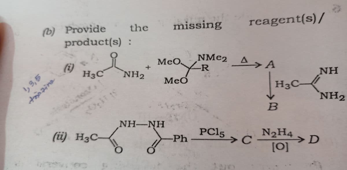 (b) Provide
1, 3,5
trazine
product(s)
(i)
H3C
(ii) H3C-
=
the missing
:
NH2
O
*
MeO
NH–NH
O
eoX-R
Meo
-Ph
NMе2 AA
) <ة
reagent(s)/
PC15
C
H3C
B
N2H4
[0]
NH
>D
NH2