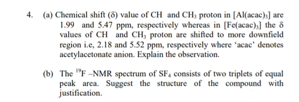 4. (a) Chemical shift (8) value of CH and CH3 proton in [Al(acac)3] are
1.99 and 5.47 ppm, respectively whereas in [Fe(acac);] the 8
values of CH and CH, proton are shifted to more downfield
region i.e, 2.18 and 5.52 ppm, respectively where 'acac' denotes
acetylacetonate anion. Explain the observation.
(b) The "F -NMR spectrum of SF4 consists of two triplets of equal
peak area. Suggest the structure of the compound with
justification.
