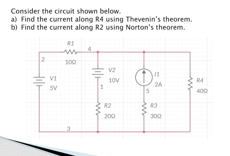 Consider the circuit shown below.
a) Find the current along R4 using Thevenin's theorem.
b) Find the current along R2 using Norton's theorem.
2
Hilt
V1
5V
R1
1092
3
4
1
ww
V2
10V
R2
2092
11
O!
5
www
2A
R3
3092
ww
R4
4092