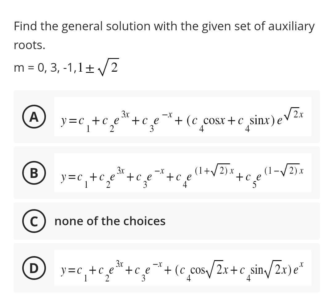 Find the general solution with the given set of auxiliary
roots.
m = 0, 3,-1,1± √√√2
A
B
C
y=c+c_e
2
3x
+ ce
3
3x
y=c₁₂ + c₂e\
-X
-X (1+√2) x
+ ce
+(c_cosx+c
+ce to
3
none of the choices
-X
4 sinx) e √2x
(1-√√2)x
3x
1 y=c₁+c₂e³+c₂e²+(c cos √2x+c sin√/2x)e²
D
1 2