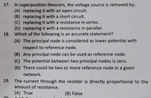 17. In superposition theorem, the voltage source is removed by;
(A) replacing it with an open circuit.
(B) replacing it with a short circuit.
(C) replacing it with a resistance in series.
(D) replacing it with a resistance in parallel.
18. Which of the following is an accurate statement?
(A) The principal node is considered as lower potential with
respect to reference node.
20
(B) Any principal node can be used as reference node.
(C) The potential between two principal nodes is zero.
(D) There could be two or more reference node in a given
network.
19. The current through the resistor is directly proportional to the
amount of resistance.
(A) True
(B) False