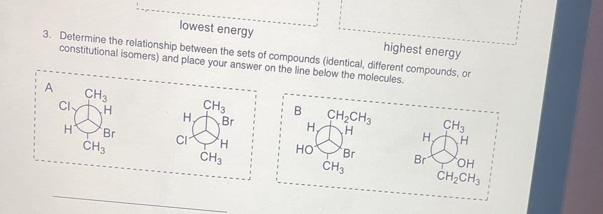 lowest energy
highest energy
3. Determine the relationship between the sets of compounds (identical, different compounds, or
constitutional isomers) and place your answer on the line below the molecules.
A
CI
H
CH3
H
Br
CH3
H.
CI
CH3
Br
CH3
B
H.
HO
CH₂CH3
H
Br
CH3
H
Br
CH3
H
OH
CH₂CH3
