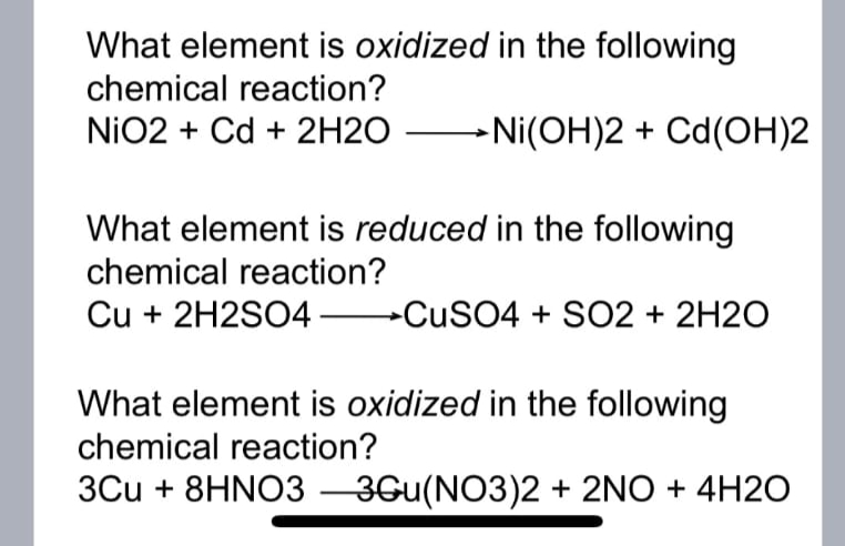 What element is oxidized in the following
chemical reaction?
NiO2 + Cd + 2H2O →Ni(OH)2 + Ca(OH)2
What element is reduced in the following
chemical reaction?
Cu + 2H2SO4CuSO4 + SO2 + 2H2O
What element is oxidized in the following
chemical reaction?
3Cu + 8HNO3-3Gu(NO3)2 + 2NO + 4H2O