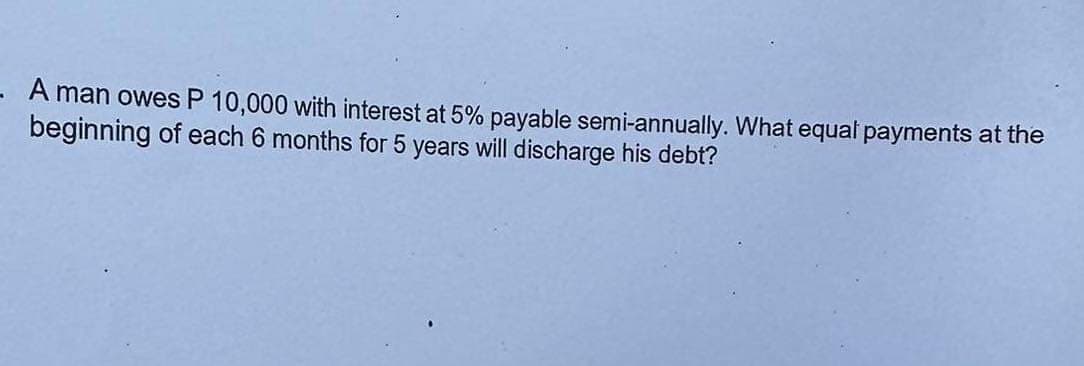 A man owes P 10,000 with interest at 5% payable semi-annually. What equal payments at the
beginning of each 6 months for 5 years will discharge his debt?