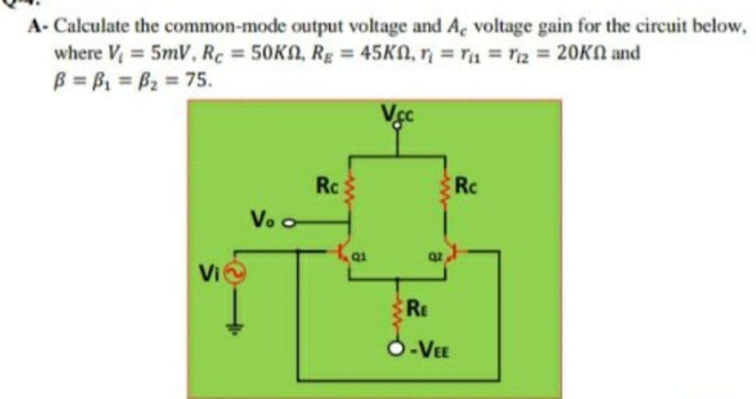 A- Calculate the common-mode output voltage and A, voltage gain for the circuit below,
where V = 5mV, Rc = 50KN, Rg = 45KN, n = ra = r2 = 20KN and
B = B = B2 = 75.
Rc
Vo o
Rc
Q1
Vi
RE
O-VEE
ww
