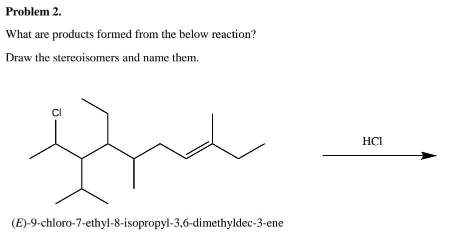 Problem 2.
Draw the stereoisomers and name them.
CI
(E)-9-chloro-7-ethyl-8-isopropyl-3,6-dimethyldec-3-ene
products formed from the below reaction?
HCI