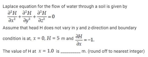 Laplace equation for the flow of water through a soil is given by
JH JH
H
= 0
dx² dy²
dz²
Assume that head H does not vary in y and z-direction and boundary
condition is at, x = 0, H = 5 m and
дн
дх
The value of H at x = 1.0 is
m. (round off to nearest integer)