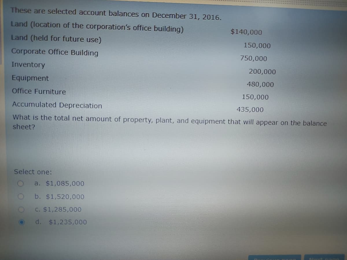 These are selected account balances on December 31, 2016.
Land (location of the corporation's office building)
$140,000
Land (held for future use)
150,000
Corporate Office Building
750,000
Inventory
200,000
Equipment
480,000
Office Furniture
150,000
Accumulated Depreciation
435,000
What is the total net amount of property, plant, and equipment that will appear on the balance
sheet?
Select one:
a. $1,085,000
b. $1,520,000
C. $1,285,000
d. $1,235,000
