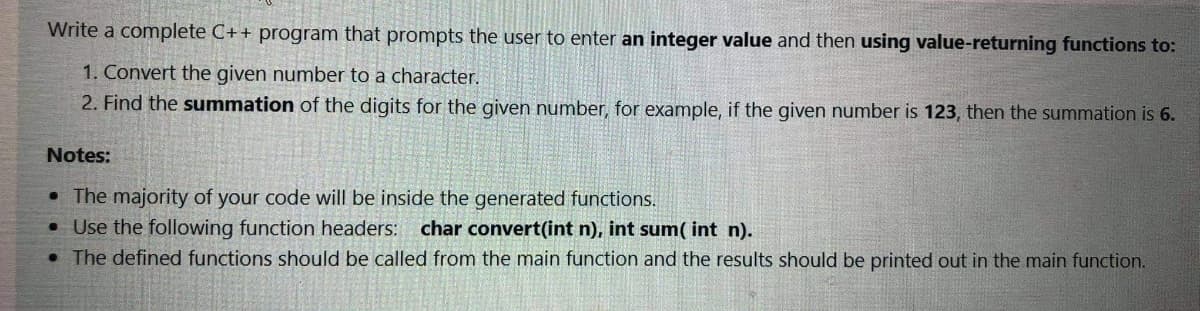 Write a complete C++ program that prompts the user to enter an integer value and then using value-returning functions to:
1. Convert the given number to a character.
2. Find the summation of the digits for the given number, for example, if the given number is 123, then the summation is 6.
Notes:
• The majority of your code will be inside the generated functions.
• Use the following function headers: char convert(int n), int sum( int n).
• The defined functions should be called from the main function and the results should be printed out in the main function.

