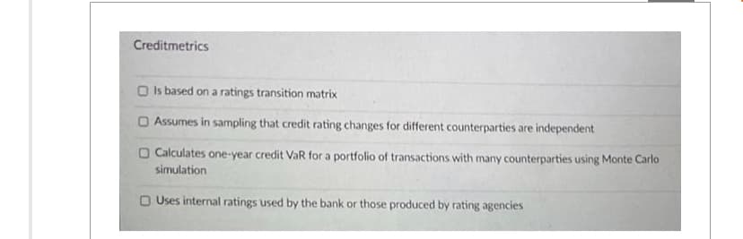 Creditmetrics
Is based on a ratings transition matrix
O Assumes in sampling that credit rating changes for different counterparties are independent
O Calculates one-year credit VaR for a portfolio of transactions with many counterparties using Monte Carlo
simulation
O Uses internal ratings used by the bank or those produced by rating agencies