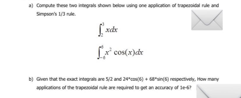 a) Compute these two integrals shown below using one application of trapezoidal rule and
Simpson's 1/3 rule.
fxdx
[x² cos(x) dx
b) Given that the exact integrals are 5/2 and 24*cos(6) + 68* sin(6) respectively, How many
applications of the trapezoidal rule are required to get an accuracy of 1e-6?