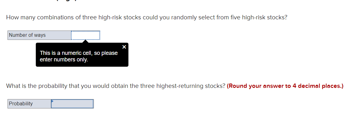 How many combinations of three high-risk stocks could you randomly select from five high-risk stocks?
Number of ways
This is a numeric cell, so please
enter numbers only.
What is the probability that you would obtain the three highest-returning stocks? (Round your answer to 4 decimal places.)
Probability

