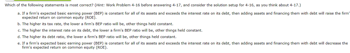 Which of the following statements is most correct? (Hint: Work Problem 4-16 before answering 4-17, and consider the solution setup for 4-16, as you think about 4-17.)
a. If a firm's expected basic earning power (BEP) is constant for all of its assets and exceeds the interest rate on its debt, then adding assets and financing them with debt will raise the firm'
expected return on common equity (ROE).
b. The higher its tax rate, the lower a firm's BEP ratio will be, other things held constant.
c. The higher the interest rate on its debt, the lower a firm's BEP ratio will be, other things held constant.
d. The higher its debt ratio, the lower a firm's BEP ratio will be, other things held constant.
e. If a firm's expected basic earning power (BEP) is constant for all of its assets and exceeds the interest rate on its debt, then adding assets and financing them with debt will decrease the
firm's expected return on common equity (ROE).
