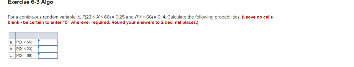 Exercise 6-3 Algo
For a continuous random variable X, P(23 < X< 66) = 0.25 and P(X> 66) = 0.14. Calculate the following probabilities. (Leave no cells
blank - be certain to enter "O" wherever required. Round your answers to 2 decimal places.)
|а. Р(X < 66)
P(X < 23)
b.
c. P(X = 66)
