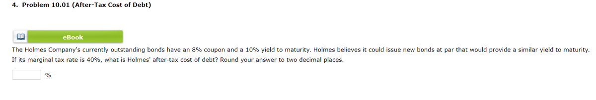 4. Problem 10.01 (After-Tax Cost of Debt)
eBook
The Holmes Company's currently outstanding bonds have an 8% coupon and a 10% yield to maturity. Holmes believes it could issue new bonds at par that would provide a similar yield to maturity.
If its marginal tax rate is 40%, what is Holmes' after-tax cost of debt? Round your answer to two decimal places.
%
