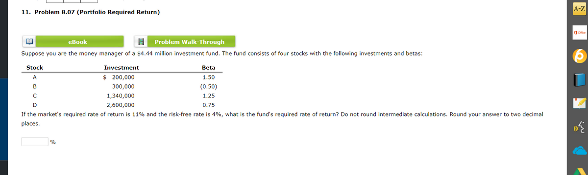 A-Z
11. Problem 8.07 (Portfolio Required Return)
O Ofice
еВook
Problem Walk-Through
Suppose you are the money manager of a $4.44 million investment fund. The fund consists of four stocks with the following investments and betas:
Stock
Investment
Beta
A
$ 200,000
1.50
B
300,000
(0.50)
1,340,000
1.25
D
2,600,000
0.75
If the market's required rate of return is 11% and the risk-free rate is 4%, what is the fund's required rate of return? Do not round intermediate calculations. Round your answer to two decimal
places.
%
