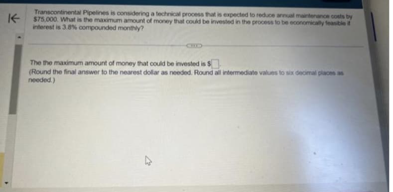 K
Transcontinental Pipelines is considering a technical process that is expected to reduce annual maintenance costs by
$75,000. What is the maximum amount of money that could be invested in the process to be economically feasible if
interest is 3.8% compounded monthly?
The the maximum amount of money that could be invested is $
(Round the final answer to the nearest dollar as needed. Round all intermediate values to six decimal places as
needed.)