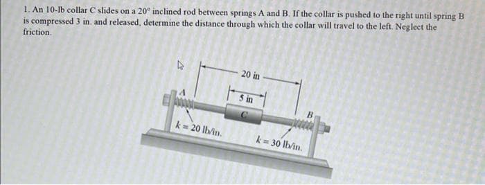 1. An 10-lb collar C slides on a 20° inclined rod between springs A and B. If the collar is pushed to the right until spring B
is compressed 3 in. and released, determine the distance through which the collar will travel to the left. Neglect the
friction.
20 in
5 in
k= 20 lb/in.
k= 30 lb/in.
