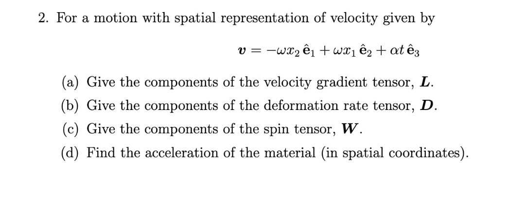 2. For a motion with spatial representation of velocity given by
v = -wx2 êi + wx1 ê2 + at ê3
(a) Give the components of the velocity gradient tensor, L.
(b) Give the components of the deformation rate tensor, D.
(c) Give the components of the spin tensor,
W.
(d) Find the acceleration of the material (in spatial coordinates).
