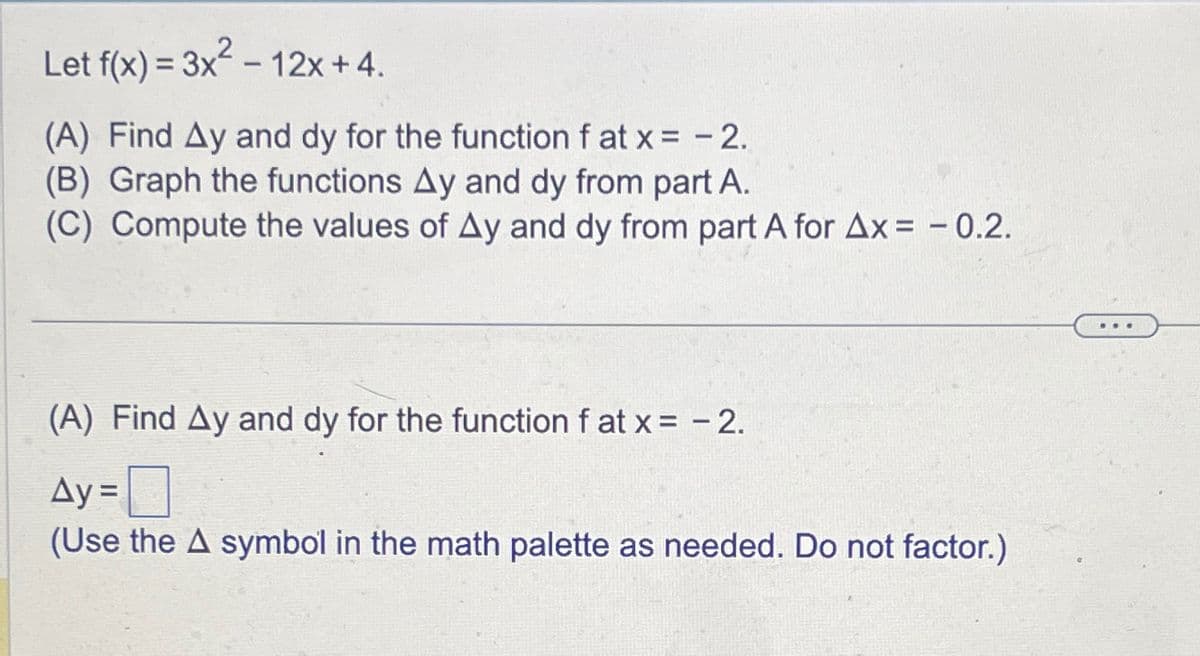 Let f(x)=3x²-12x+4.
(A) Find Ay and dy for the function f at x = -2.
(B) Graph the functions Ay and dy from part A.
(C) Compute the values of Ay and dy from part A for Ax = -0.2.
(A) Find Ay and dy for the function f at x= -2.
Ay = ☐
(Use the A symbol in the math palette as needed. Do not factor.)