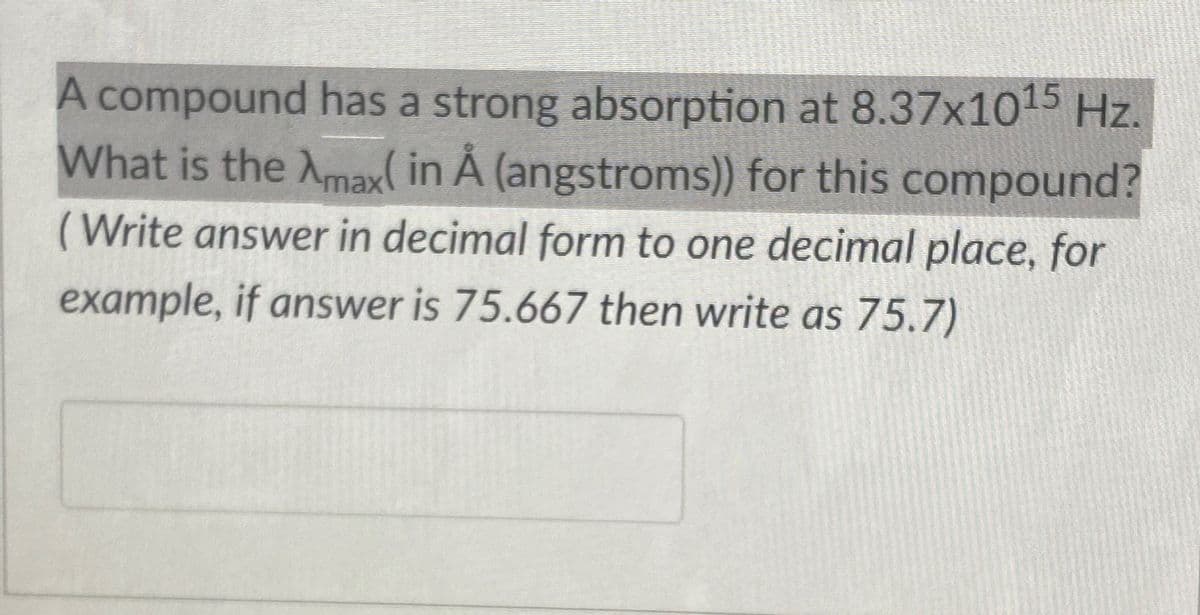 A compound has a strong absorption at 8.37x1015 Hz.
What is the Amax( in Å (angstroms)) for this compound?
(Write answer in decimal form to one decimal place, for
example, if answer is 75.667 then write as 75.7)