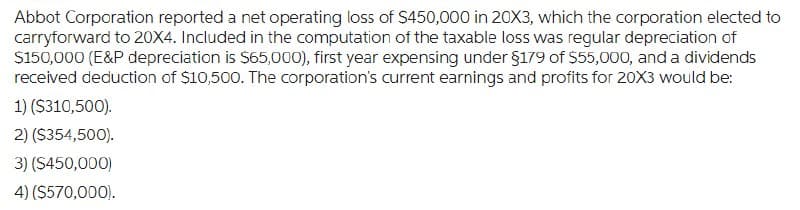 Abbot Corporation reported a net operating loss of $450,000 in 20X3, which the corporation elected to
carryforward to 20X4. Included in the computation of the taxable loss was regular depreciation of
$150,000 (E&P depreciation is $65,000), first year expensing under $179 of $55,000, and a dividends
received deduction of $10,500. The corporation's current earnings and profits for 20X3 would be:
1) ($310,500).
2) ($354,500).
3) ($450,000)
4) ($570,000).