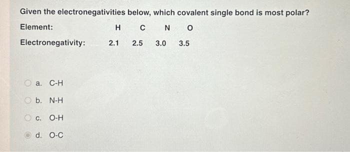 Given the electronegativities
Element:
Electronegativity:
a. C-H
b. N-H
below, which covalent single bond is most polar?
H C N O
2.1
2.5 3.0 3.5
C. O-H
d. O-C