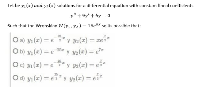 Let be yı(x) and y2(x) solutions for a differential equation with constant lineal coefficients
y" + 9y' + by = 0
Such that the Wronskian W (y1,y2) = 16en* so its possible that:
y y2(z) = reiz
O a) y1 (2) = e
= (2) f
O b) y1 (x) = e
Oc) y1 (x) = e
%3D
y 2(z) = ez
* y y2(z) = ei
Od) y1 (z) = e y 2(z) = ei*
= ey y2(x) = e*
%3D
