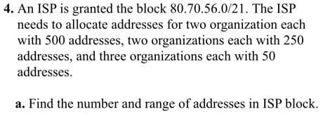 4. An ISP is granted the block 80.70.56.0/21. The ISP
needs to allocate addresses for two organization each
with 500 addresses, two organizations each with 250
addresses, and three organizations each with 50
addresses.
a. Find the number and range of addresses in ISP block.
