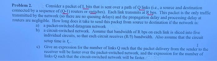 Problem 2.
Consider a packet of L bits that is sent over a path of Q links (i.e., a source and destination
connected by a sequence of (Q-1) routers or switches). Each link transmits at R bps. This packet is the only traffic
transmitted by the network (so there are no queuing delays) and the propagation delay and processing delay at
routers are negligible. How long does it take to send this packet from source to destination if the network is:
a) a packet-switched datagram network
b) a circuit-switched network. Assume that bandwidth of R bps on each link is sliced into five
individual circuits, so that cach circuit receives (R/5) bandwidth. Also assume that the circuit
setup time is t,..
Give an expression for the number of links Q such that the packet delivery from the sender to the
receiver will be faster over the packet-switched network, and the expression for the number of
links Q such that the circuit-switched network will be faster.
