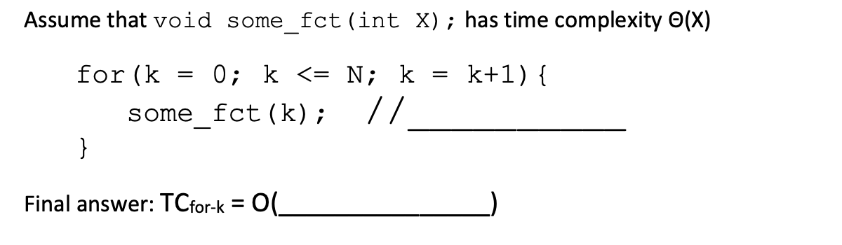 Assume that void some_fct (int X); has time complexity Ⓒ(X)
for (k 0; k <= N; k
k+1) {
some fct (k);
//
}
Final answer: TCfor-k = O(_
=