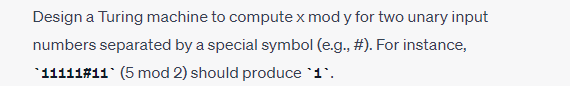 Design a Turing machine to compute x mod y for two unary input
numbers separated by a special symbol (e.g., #). For instance,
*11111# 11 (5 mod 2) should produce `1`.