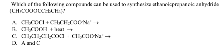 Which of the following compounds can be used to synthesize ethanoicpropanoic anhydride
(CH;COOOCCH½CH3)?
A. CH;COCI+ CH;CH2COO`Na* →
B. CH;COOH +heat →
C. CH3CH2CH2COCI + CH;COO Na* →
D. A and C
